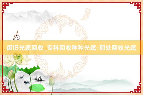 废旧光缆回收_专科回收种种光缆-那处回收光缆
